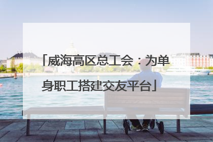 威海高区总工会：为单身职工搭建交友平台