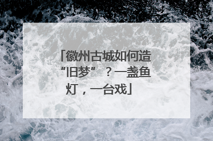 徽州古城如何造“旧梦”？一盏鱼灯，一台戏