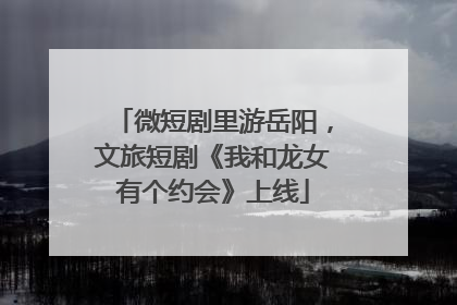微短剧里游岳阳，文旅短剧《我和龙女有个约会》上线