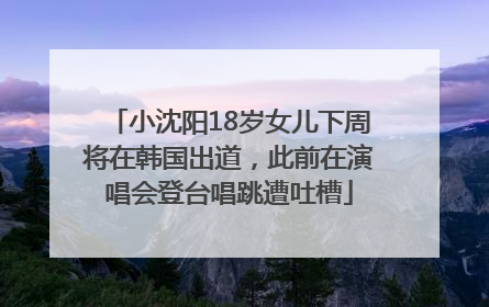 小沈阳18岁女儿下周将在韩国出道，此前在演唱会登台唱跳遭吐槽