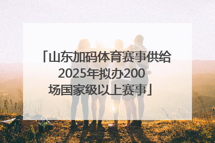 山东加码体育赛事供给 2025年拟办200场国家级以上赛事