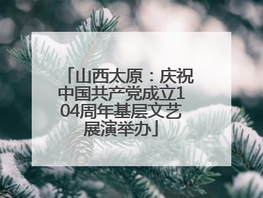 山西太原：庆祝中国共产党成立104周年基层文艺展演举办