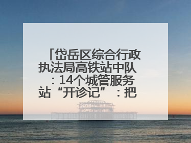 岱岳区综合行政执法局高铁站中队：14个城管服务站“开诊记”：把脉社区疑难杂症开出治理良方