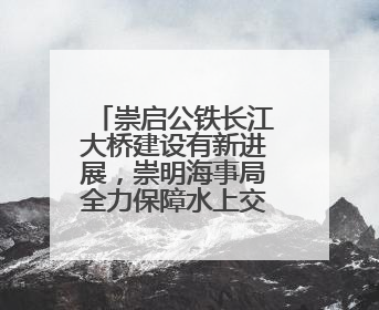 崇启公铁长江大桥建设有新进展，崇明海事局全力保障水上交通秩序