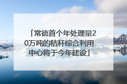 常德首个年处理量20万吨的秸秆综合利用中心将于今年建设