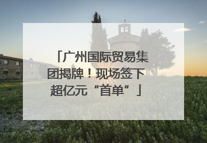 广州国际贸易集团揭牌！现场签下超亿元“首单”