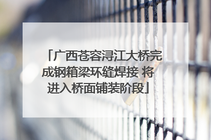 广西苍容浔江大桥完成钢箱梁环缝焊接 将进入桥面铺装阶段