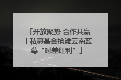 开放聚势 合作共赢丨私募基金抢滩云南蓝莓“时差红利”
