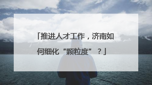 推进人才工作，济南如何细化“颗粒度”？