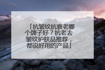 抗皱纹抗衰老哪个牌子好？抗老去皱纹护肤品推荐，都说好用的产品