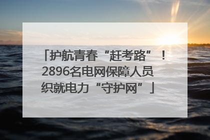 护航青春“赶考路”！2896名电网保障人员织就电力“守护网”