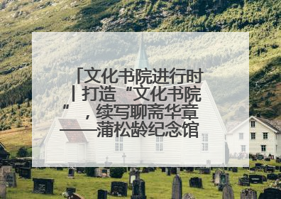 文化书院进行时丨打造“文化书院”，续写聊斋华章——蒲松龄纪念馆活态传承之道
