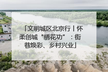 文明城区北京行丨怀柔创城“绣花功”：街巷焕彩、乡村兴业