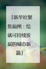 新华社聚焦福州：绘就可持续发展的城市新篇