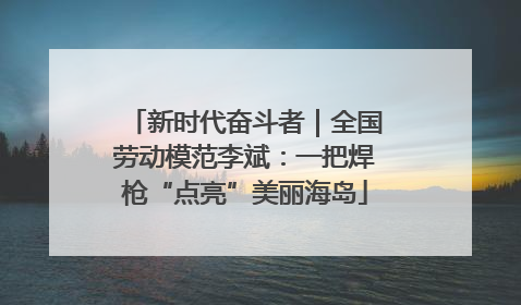 新时代奋斗者｜全国劳动模范李斌：一把焊枪“点亮”美丽海岛