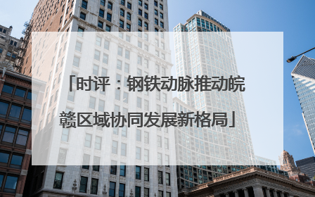 时评：钢铁动脉推动皖赣区域协同发展新格局
