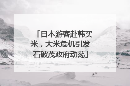 日本游客赴韩买米，大米危机引发石破茂政府动荡