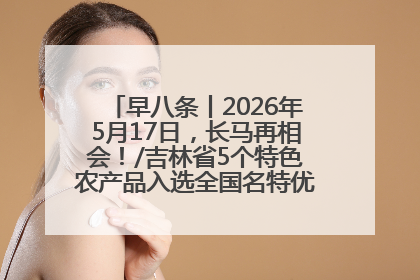 早八条丨2026年5月17日，长马再相会！/吉林省5个特色农产品入选全国名特优新农产品名录