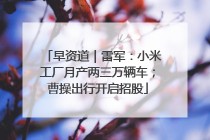 早资道｜雷军：小米工厂月产两三万辆车；曹操出行开启招股