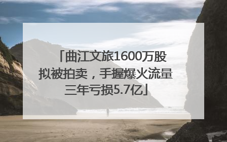 曲江文旅1600万股拟被拍卖，手握爆火流量三年亏损5.7亿