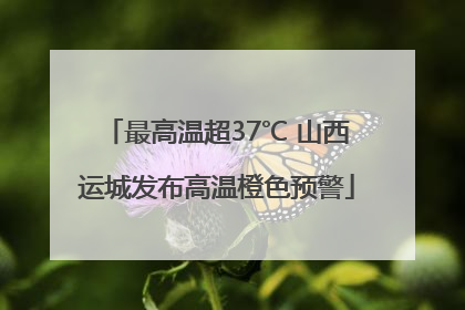 最高温超37℃ 山西运城发布高温橙色预警
