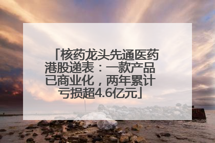 核药龙头先通医药港股递表：一款产品已商业化，两年累计亏损超4.6亿元