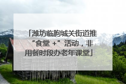 潍坊临朐城关街道推“食堂 +”活动，非用餐时段办老年课堂