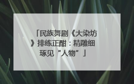 民族舞剧《大染坊》排练正酣：精雕细琢见“人物”