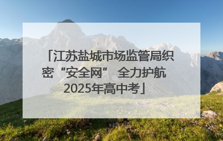 江苏盐城市场监管局织密“安全网” 全力护航2025年高中考