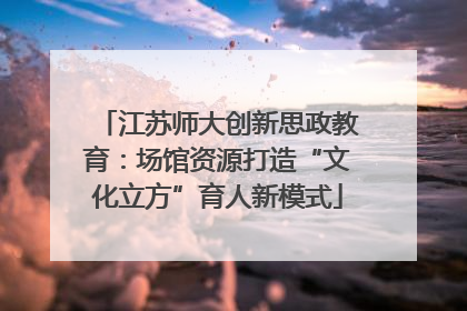 江苏师大创新思政教育：场馆资源打造“文化立方”育人新模式