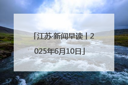 江苏·新闻早读丨2025年6月10日