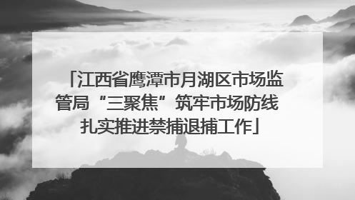 江西省鹰潭市月湖区市场监管局“三聚焦”筑牢市场防线 扎实推进禁捕退捕工作