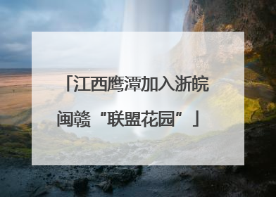 江西鹰潭加入浙皖闽赣“联盟花园”