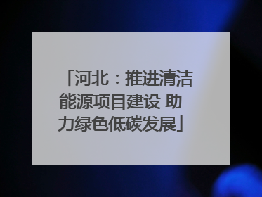 河北：推进清洁能源项目建设 助力绿色低碳发展