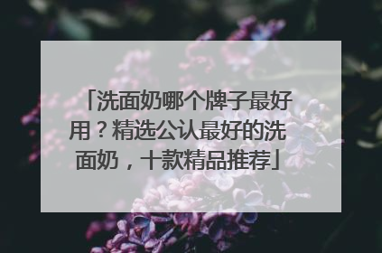 洗面奶哪个牌子最好用？精选公认最好的洗面奶，十款精品推荐