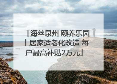 海丝泉州 颐养乐园丨居家适老化改造 每户最高补贴2万元