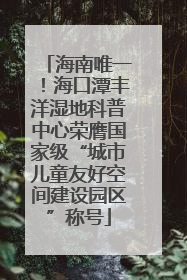 海南唯一！海口潭丰洋湿地科普中心荣膺国家级“城市儿童友好空间建设园区”称号
