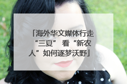 海外华文媒体行走“三夏” 看“新农人”如何逐梦沃野