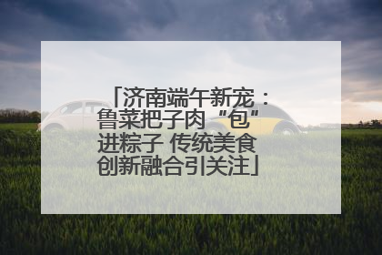 济南端午新宠：鲁菜把子肉“包”进粽子 传统美食创新融合引关注