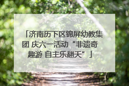 济南历下区锦屏幼教集团 庆六一活动“非遗奇趣游 自主乐翻天”