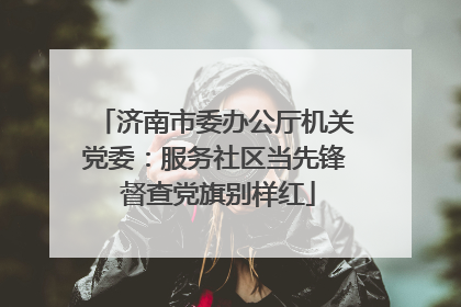 济南市委办公厅机关党委：服务社区当先锋 督查党旗别样红