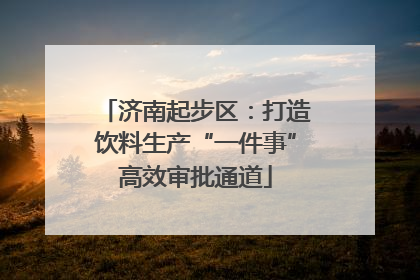 济南起步区：打造饮料生产“一件事”高效审批通道