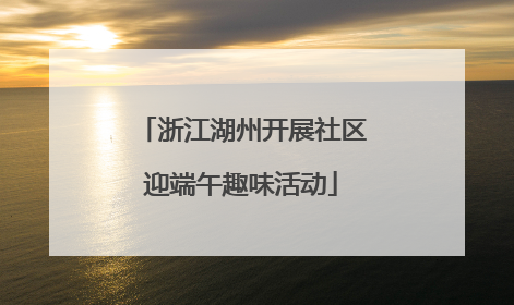 浙江湖州开展社区迎端午趣味活动