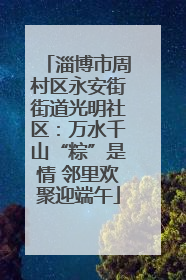 淄博市周村区永安街街道光明社区：万水千山“粽”是情 邻里欢聚迎端午