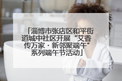 淄博市张店区和平街道城中社区开展“艾香传万家・新邻聚端午”系列端午节活动