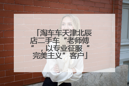 淘车车天津北辰店二手车“老师傅”，以专业征服“完美主义”客户