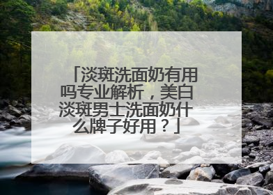 淡斑洗面奶有用吗专业解析，美白淡斑男士洗面奶什么牌子好用？