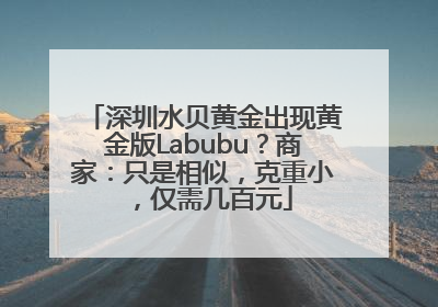 深圳水贝黄金出现黄金版Labubu？商家：只是相似，克重小，仅需几百元
