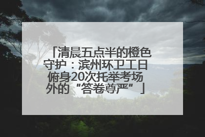 清晨五点半的橙色守护：滨州环卫工日俯身20次托举考场外的“答卷尊严”