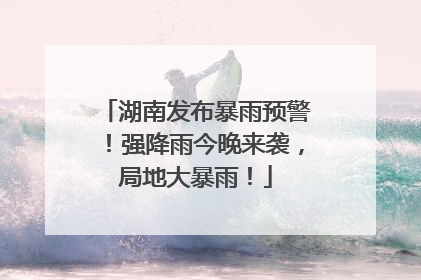 湖南发布暴雨预警！强降雨今晚来袭，局地大暴雨！